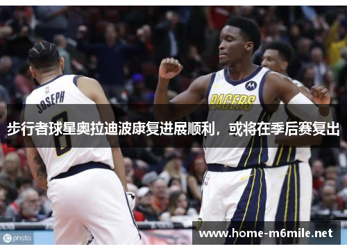 步行者球星奥拉迪波康复进展顺利，或将在季后赛复出